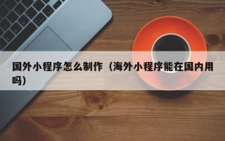 铜川国外小程序怎么制作（海外小程序能在国内用吗）