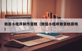 铜川旅游小程序制作蛋糕（微信小程序做蛋糕游戏）